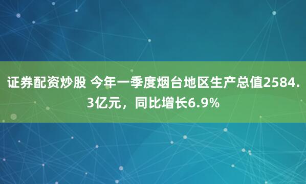 证券配资炒股 今年一季度烟台地区生产总值2584.3亿元，同比增长6.9%